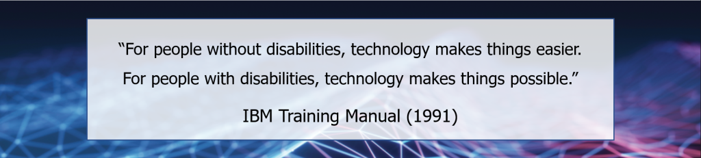 For people without disabilities, technology makes things easier. For people with disabilities, technology makes things possible. (IBM Training Manual 1991)